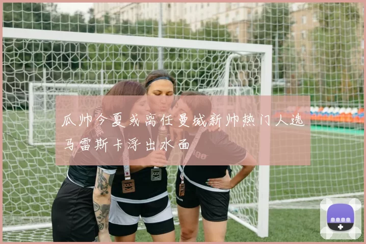 瓜帅今夏或离任曼城新帅热门人选马雷斯卡浮出水面