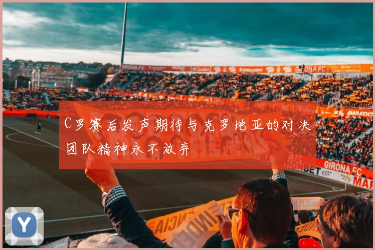 C罗赛后发声期待与克罗地亚的对决团队精神永不放弃