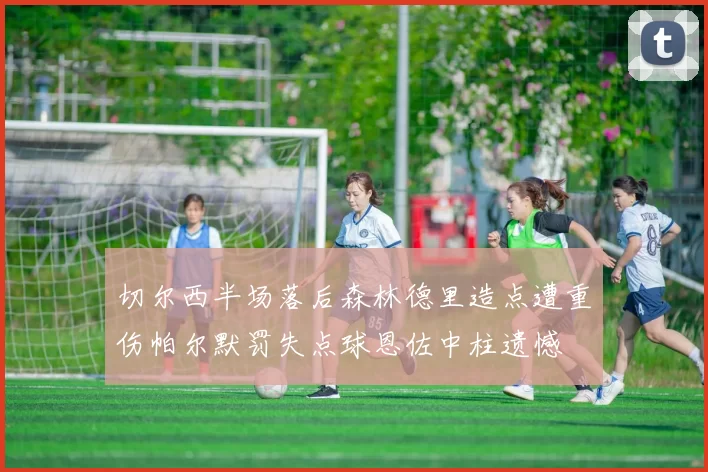 切尔西半场落后森林德里造点遭重伤帕尔默罚失点球恩佐中柱遗憾
