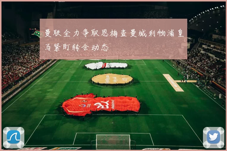 曼联全力争取恩梅查曼城利物浦皇马紧盯转会动态
