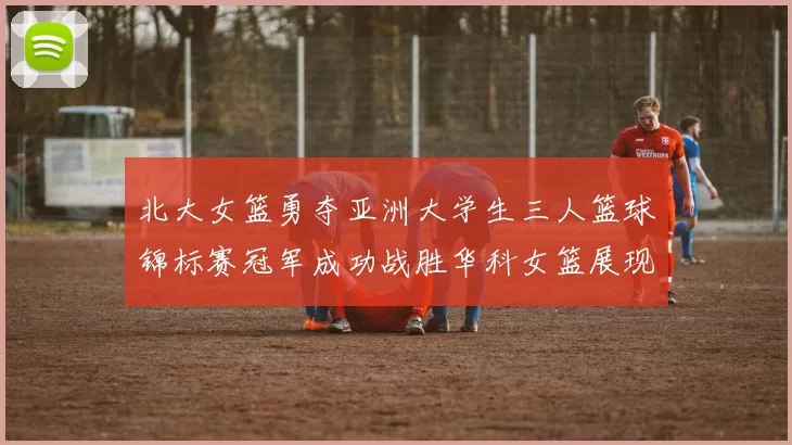 北大女篮勇夺亚洲大学生三人篮球锦标赛冠军成功战胜华科女篮展现强大实力