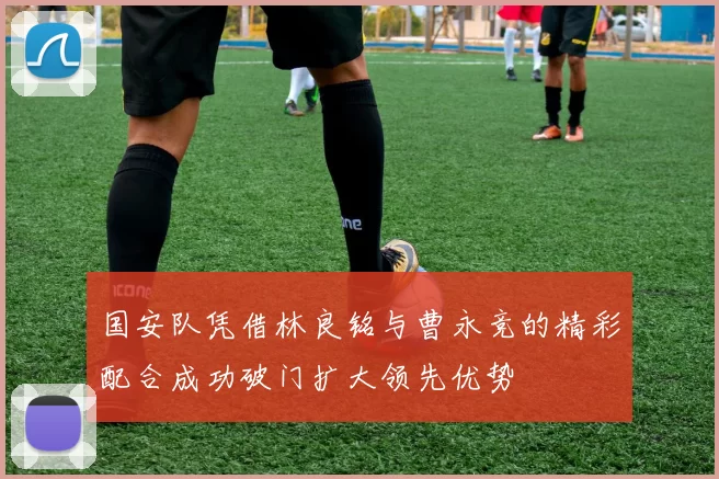 国安队凭借林良铭与曹永竞的精彩配合成功破门扩大领先优势