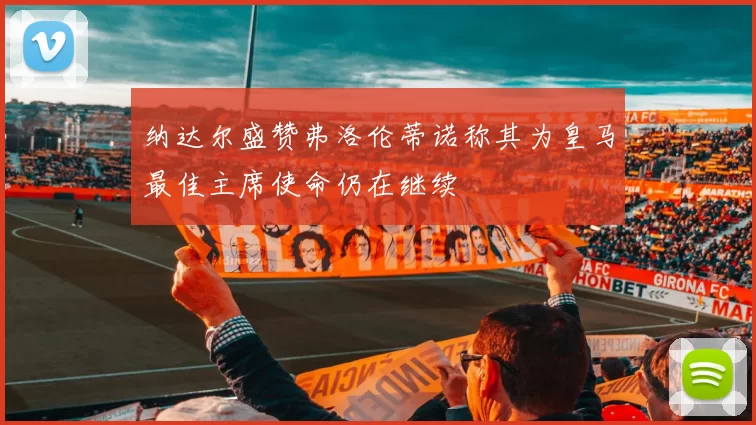 纳达尔盛赞弗洛伦蒂诺称其为皇马最佳主席使命仍在继续