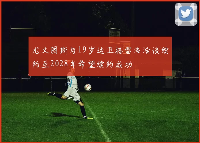 尤文图斯与19岁边卫格雷洛洽谈续约至2028年希望续约成功