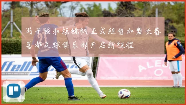 冯子俊和杨镜帆正式租借加盟长春喜都足球俱乐部开启新征程