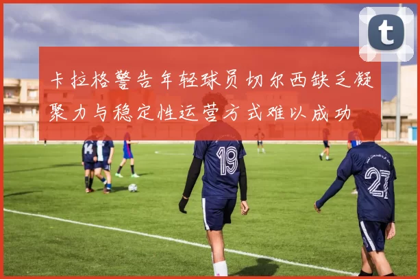 卡拉格警告年轻球员切尔西缺乏凝聚力与稳定性运营方式难以成功
