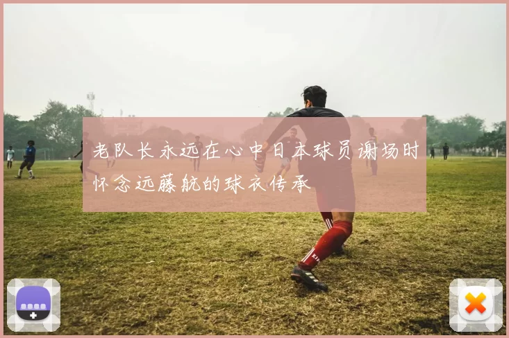 老队长永远在心中日本球员谢场时怀念远藤航的球衣传承
